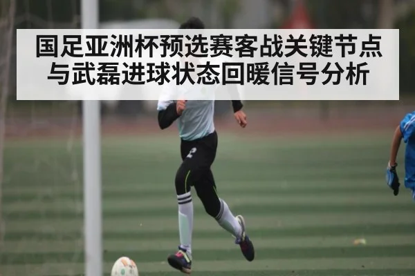 国足亚洲杯预选赛客战关键节点与武磊进球状态回暖信号分析