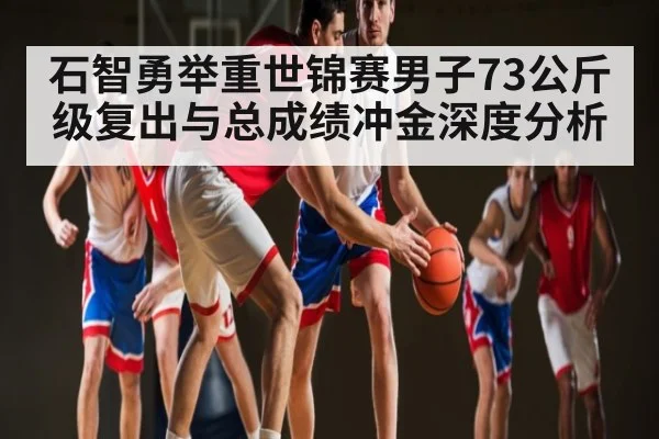 石智勇举重世锦赛男子73公斤级复出与总成绩冲金深度分析