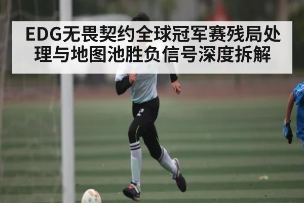 EDG无畏契约全球冠军赛残局处理与地图池胜负信号深度拆解